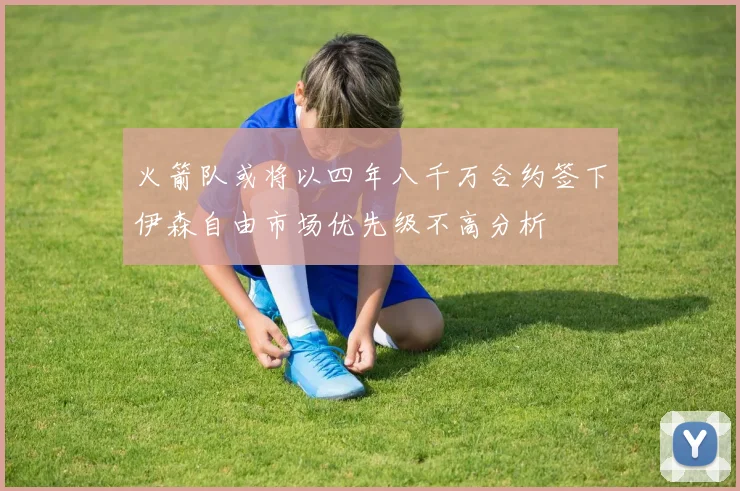火箭队或将以四年八千万合约签下伊森自由市场优先级不高分析