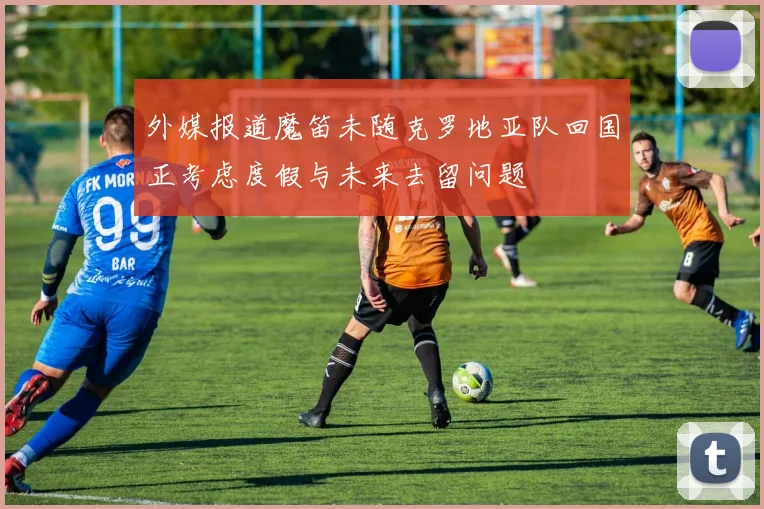 外媒报道魔笛未随克罗地亚队回国正考虑度假与未来去留问题