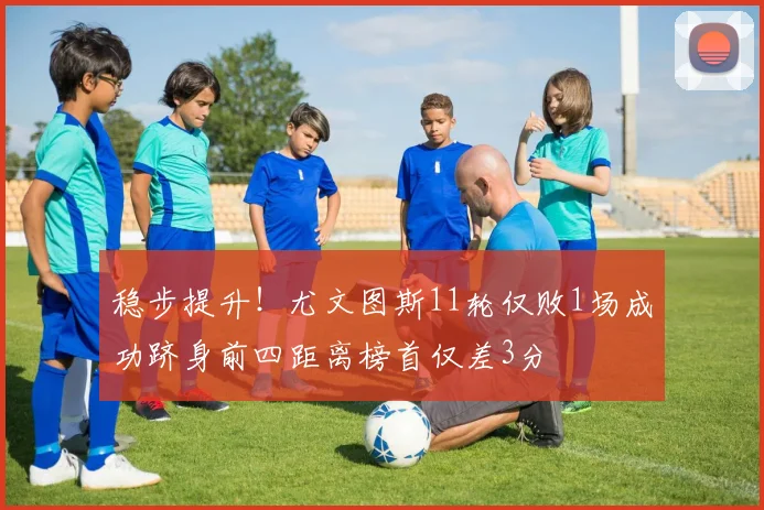 稳步提升！尤文图斯11轮仅败1场成功跻身前四距离榜首仅差3分