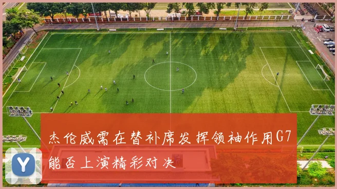 杰伦威需在替补席发挥领袖作用G7能否上演精彩对决