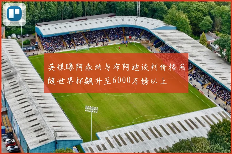 英媒曝阿森纳与布阿迪谈判价格或随世界杯飙升至6000万镑以上