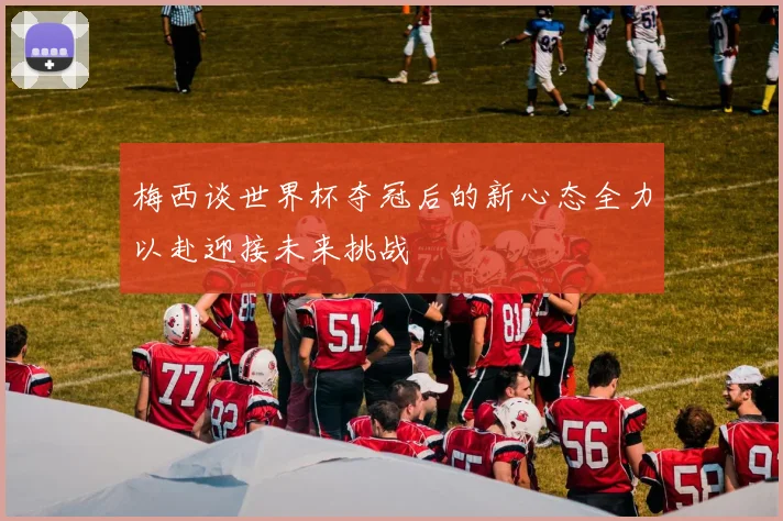 梅西谈世界杯夺冠后的新心态全力以赴迎接未来挑战