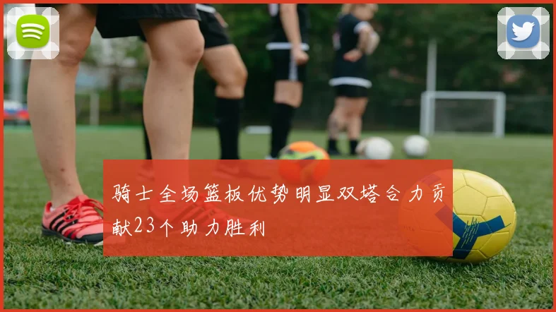 骑士全场篮板优势明显双塔合力贡献23个助力胜利