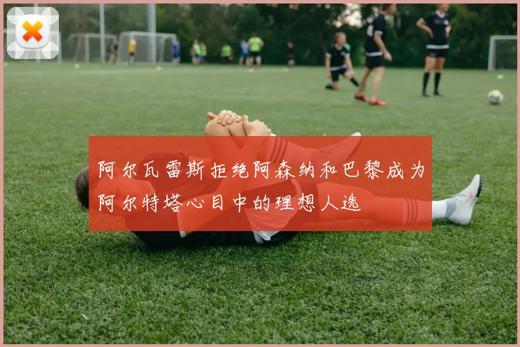 阿尔瓦雷斯拒绝阿森纳和巴黎成为阿尔特塔心目中的理想人选