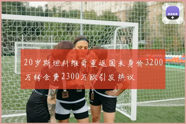 20岁斯坦科维奇重返国米身价3200万转会费2300万欧引发热议