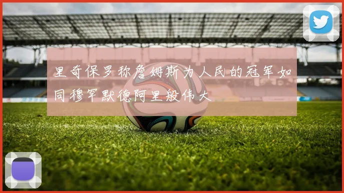 里奇保罗称詹姆斯为人民的冠军如同穆罕默德阿里般伟大
