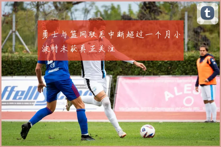 勇士与篮网联系中断超过一个月小波特未获真正关注