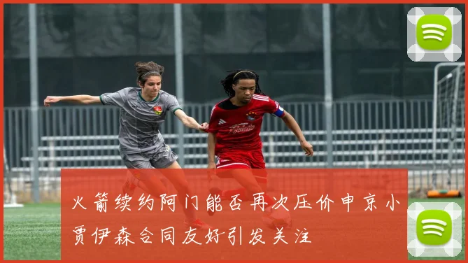 火箭续约阿门能否再次压价申京小贾伊森合同友好引发关注