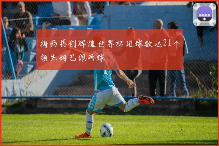 梅西再创辉煌世界杯进球数达21个领先姆巴佩两球