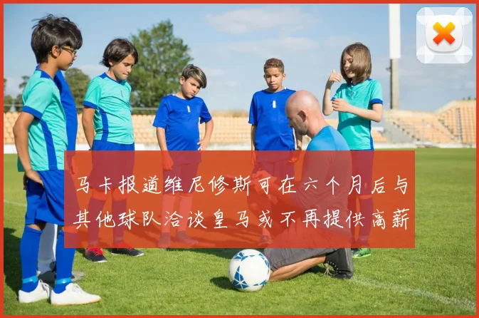 马卡报道维尼修斯可在六个月后与其他球队洽谈皇马或不再提供高薪合同