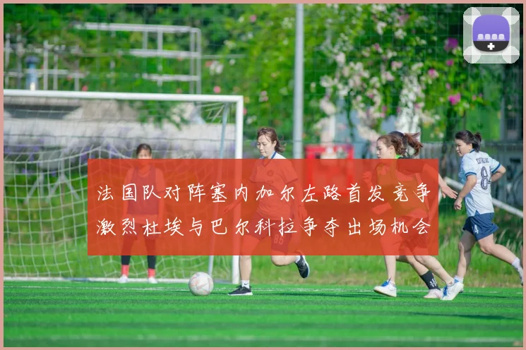 法国队对阵塞内加尔左路首发竞争激烈杜埃与巴尔科拉争夺出场机会
