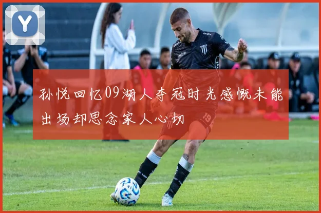 孙悦回忆09湖人夺冠时光感慨未能出场却思念家人心切