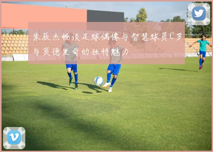 朱辰杰畅谈足球偶像与智慧球员C罗与莫德里奇的独特魅力