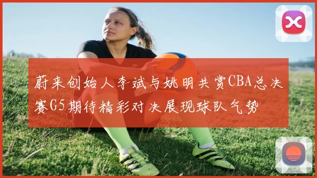 蔚来创始人李斌与姚明共赏CBA总决赛G5期待精彩对决展现球队气势