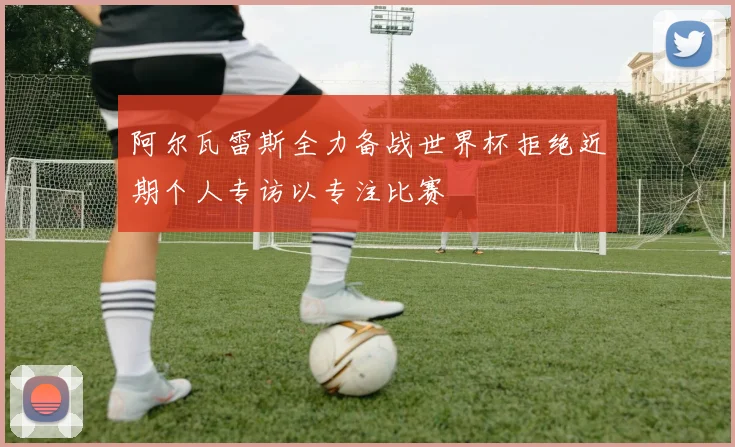 阿尔瓦雷斯全力备战世界杯拒绝近期个人专访以专注比赛