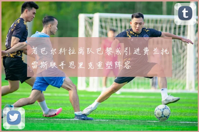 若巴尔科拉离队巴黎或引进费兰托雷斯联手恩里克重塑阵容