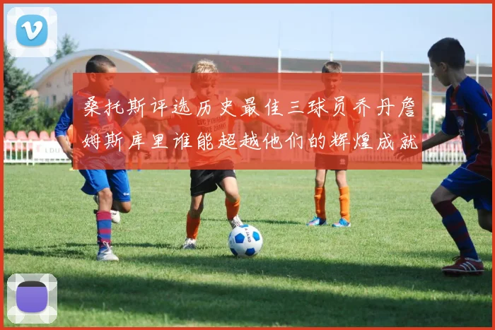 桑托斯评选历史最佳三球员乔丹詹姆斯库里谁能超越他们的辉煌成就