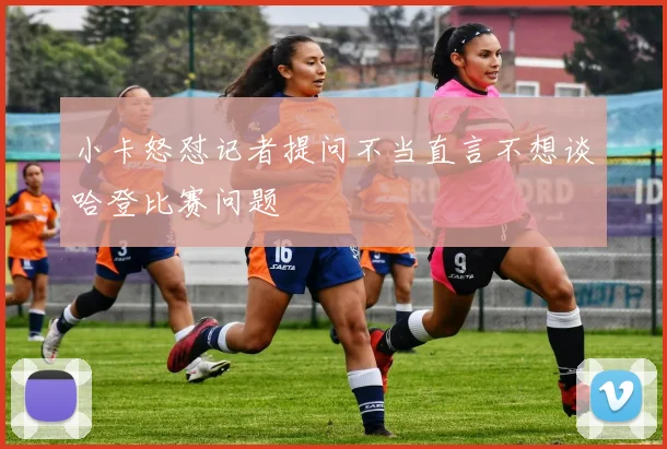 小卡怒怼记者提问不当直言不想谈哈登比赛问题