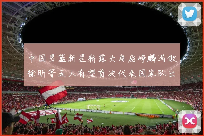 中国男篮新星崭露头角庞峥麟冯傲徐昕等五人有望首次代表国家队出战