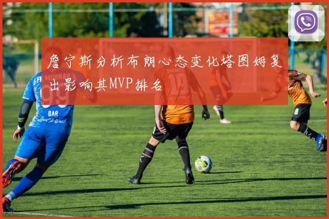 詹宁斯分析布朗心态变化塔图姆复出影响其MVP排名