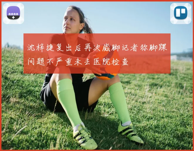 沈梓捷复出后再次崴脚记者称脚踝问题不严重未去医院检查